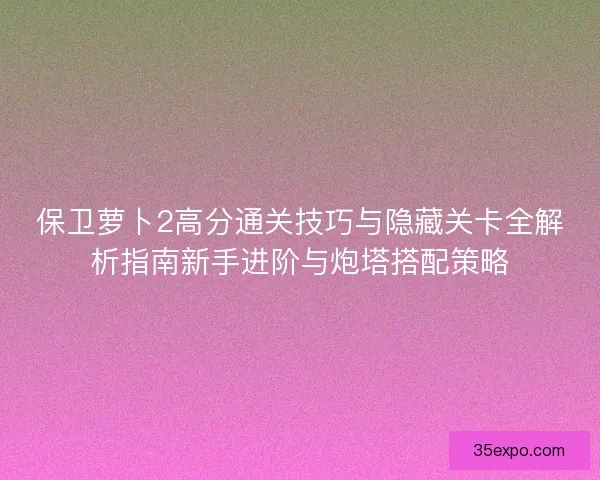 保卫萝卜2高分通关技巧与隐藏关卡全解析指南新手进阶与炮塔搭配策略