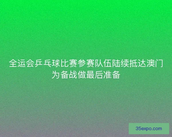 全运会乒乓球比赛参赛队伍陆续抵达澳门为备战做最后准备