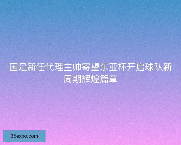 国足新任代理主帅寄望东亚杯开启球队新周期辉煌篇章