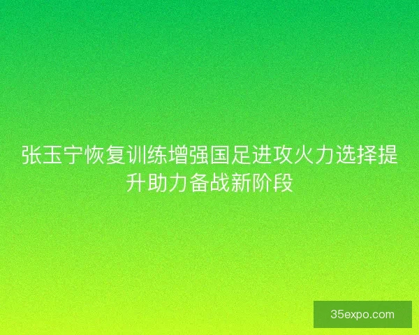 张玉宁恢复训练增强国足进攻火力选择提升助力备战新阶段