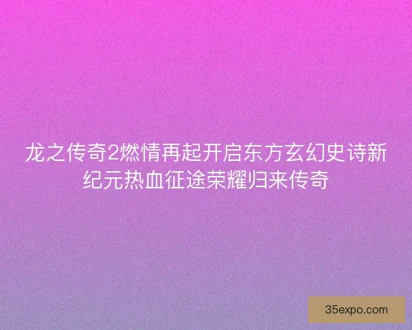 龙之传奇2燃情再起开启东方玄幻史诗新纪元热血征途荣耀归来传奇